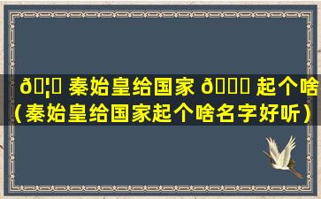 🦊 秦始皇给国家 🐞 起个啥名（秦始皇给国家起个啥名字好听）